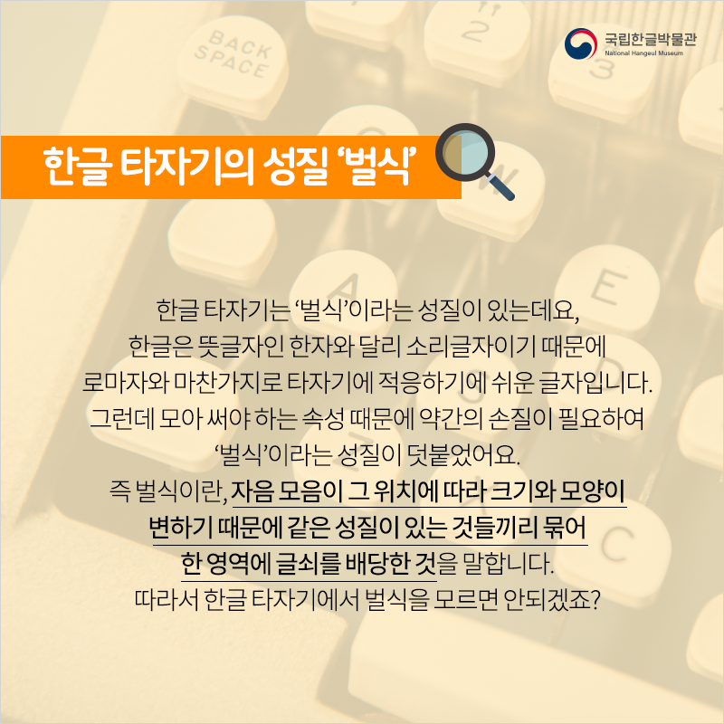 한글 타자기의 성질 ‘벌식’ / 한글 타자기는 ‘벌식’이라는 성질이 있는데요, 한글은 뜻글자인 한자와 달리 소리글자이기 때문에 로마자와 마찬가지로 타자기에 적응하기에 쉬운 글자입니다. 그런데 모아 써야 하는 속성 때문에 약간의 손질이 필요하여 ‘벌식’이라는 성질이 덧붙었어요. 즉 벌식이란, 자음 모음이 그 위치에 따라 크기와 모양이 변하기 때문에 같은 성질이 있는 것들끼리 묶어 한 영역에 글쇠를 배당한 것을 말합니다. 따라서 한글 타자기에서 벌식을 모르면 안되겠죠?