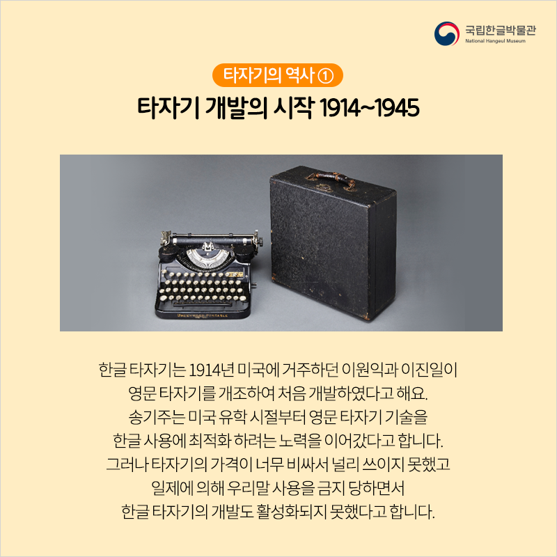 타자기의 역사 ① 타자기 개발의 시작 1914~1945 / 한글 타자기는 1914년 미국에 거주하던 이원익과 이진일이 영문 타자기를 개조하여 처음 개발하였다고 해요. 송기주는 미국 유학 시절부터 영문 타자기 기술을 한글 사용에 최적화 하려는 노력을 이어갔다고 합니다. 그러나 타자기의 가격이 너무 비싸서 널리 쓰이지 못했고 일제에 의해 우리말 사용을 금지 당하면서 한글 타자기의 개발도 활성화되지 못했다고 합니다.