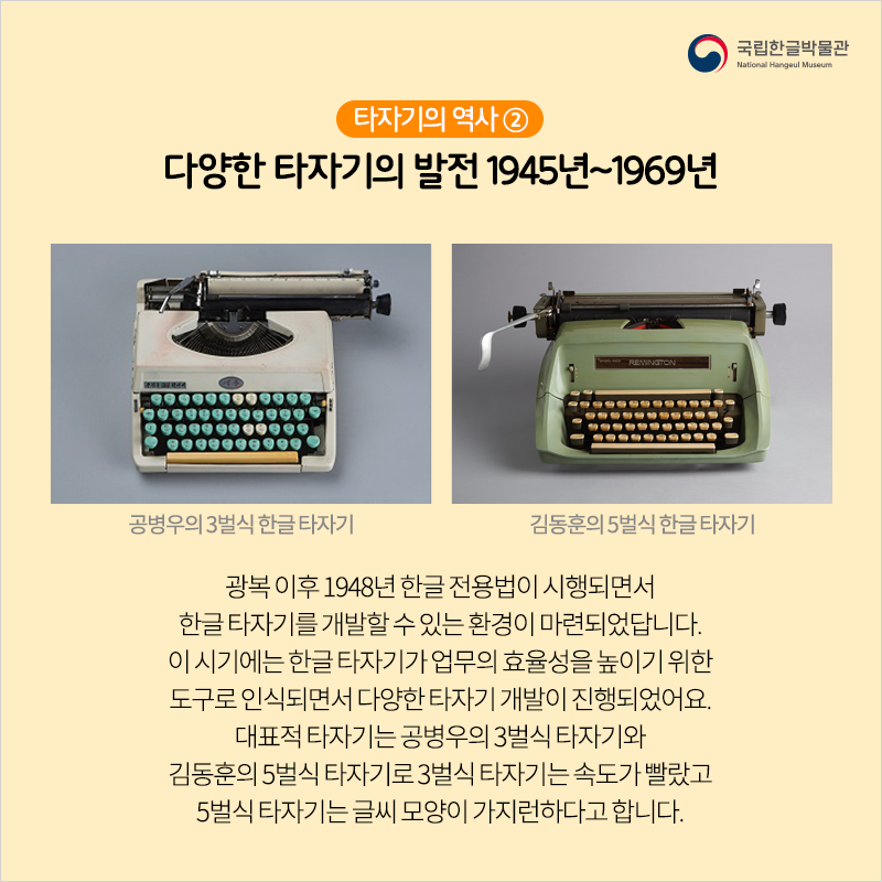 타자기의 역사 ② 다양한 타자기의 발전 1945년~1969년 / 광복 이후 1948년 한글 전용법이 시행되면서 한글 타자기를 개발할 수 있는 환경이 마련되었답니다. 이 시기에는 한글 타자기가 업무의 효율성을 높이기 위한 도구로 인식되면서 다양한 타자기 개발이 진행되었어요. 대표적 타자기는 공병우의 3벌식 타자기와 김동훈의 5벌식 타자기로 3벌식 타자기는 속도가 빨랐고 5벌식 타자기는 글씨 모양이 가지런하다고 합니다.