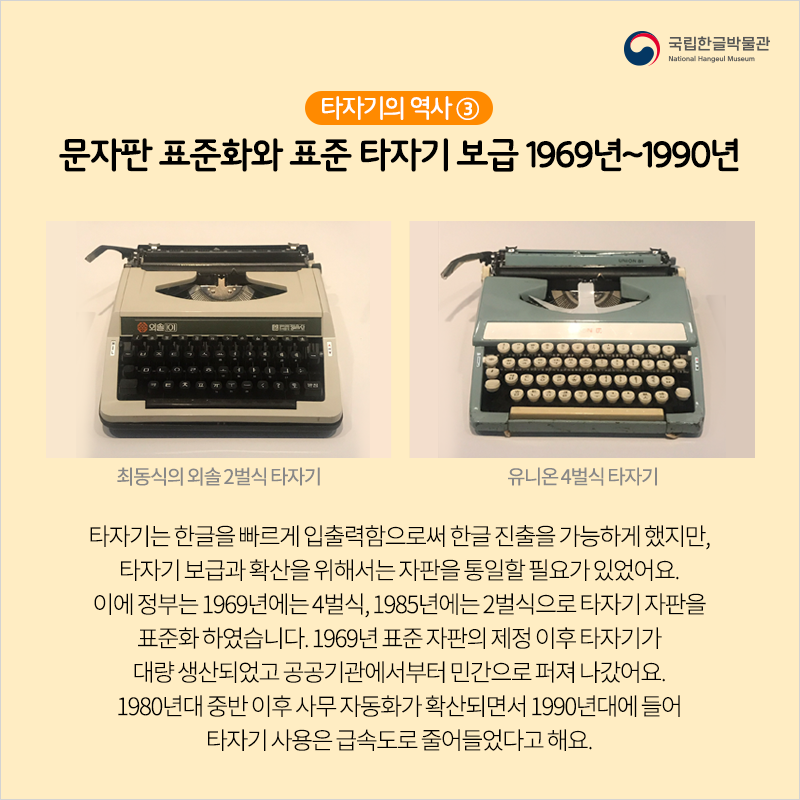 타자기의 역사 ③ 문자판 표준화와 표준 타자기 보급 1969년~1990년 / 타자기는 한글을 빠르게 입출력함으로써 한글 진출을 가능하게 했지만, 타자기 보급과 확산을 위해서는 자판을 통일할 필요가 있었어요. 이에 정부는 1969년에는 4벌식, 1985년에는 2벌식으로 타자기 자판을 표준화 하였습니다. 1969년 표준 자판의 제정 이후 타자기가 대량 생산되었고 공공기관에서부터 민간으로 퍼져 나갔어요. 1980년대 중반 이후 사무 자동화가 확산되면서 1990년대에 들어 타자기 사용은 급속도로 줄어들었다고 해요.