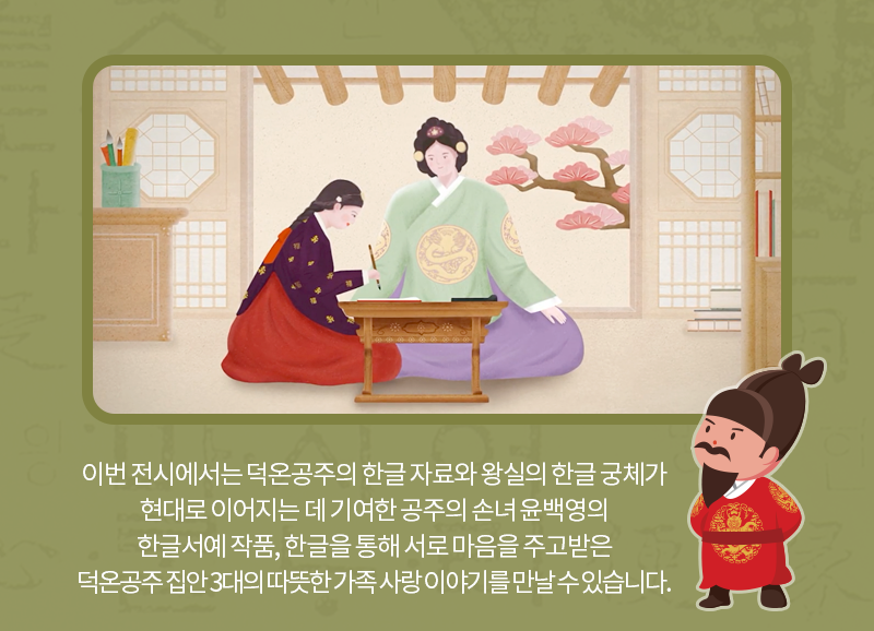 이번 전시에서는 덕온공주의 한글 자료와 왕실의 한글 궁체가 현대로 이어지는 데 기여한 공주의 손녀 윤백영의 한글서예 작품, 한글을 통해 서로 마음을 주고받은따뜻한 가족의 이야기를 만날 수 있습니다.