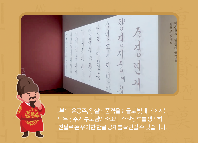 1부 ‘덕온공주, 왕실의 품격을 한글로 빛내다’에서는 덕온공주가 부모님인 순조와 순원왕후를 생각하며 친필로 쓴 우아한 한글 궁체를 확인할 수 있습니다.