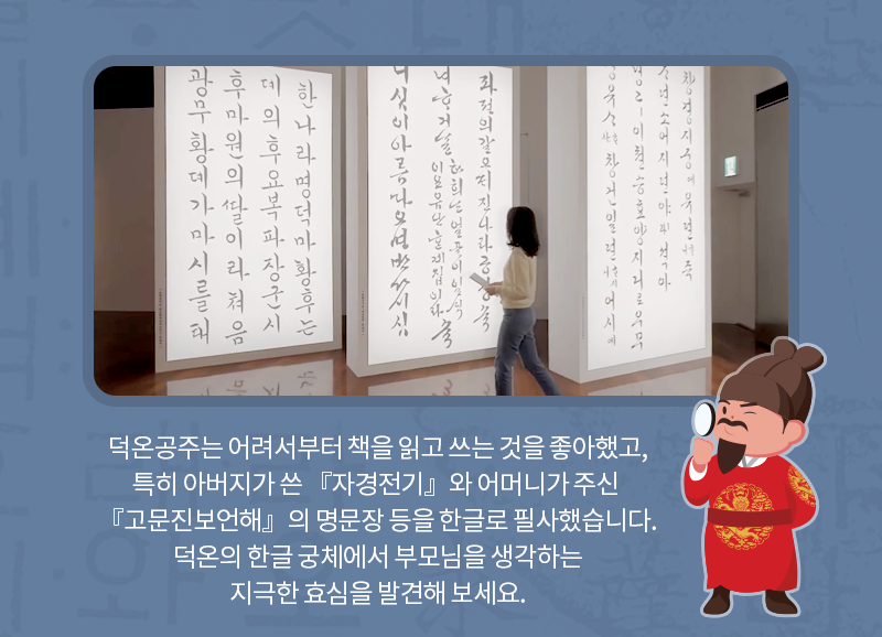 덕온공주는 어려서부터 책을 읽고 쓰는 것을 좋아했고, 특히 아버지가 쓴 『자경전기』와 어머니가 주신 『고문진보언해의 명문장 등을 한글로 필사했습니다. 덕온의 한글 궁체에서부모님을 생각하는 지극한 효심을 발견해보세요.