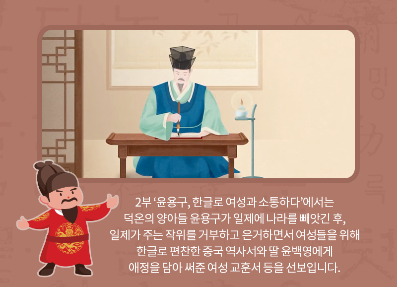 2부 ‘윤용구, 한글로 여성과 소통하다’에서는 덕온의 양아들 윤용구가 일제에 나라를 빼앗긴 후 작위를 거부하고 은거하면서 여성들을 위해 한글로 편찬한 중국 역사서와 딸 윤백영에게 애정을 담아 써준 여성 교훈서 등을 선보입니다.