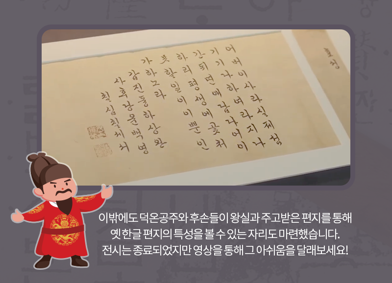 이밖에도 덕온공주와 후손들이 왕실과 주고받은 편지를 통해 옛 한글 편지의 특성을 볼 수 있는 자리도 마련했습니다. 전시는 종료되었지만 영상을 통해 그 아쉬움을 달래보세요!