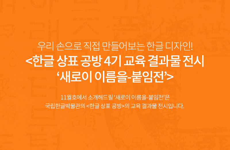 우리 손으로 직접 만들어보는 한글 디자인! <한글 상표 공방 4기 교육 결과물 전시 ‘새로이 이름을-붙임전’> 11월호에서 소개해드릴 ‘새로이 이름을-붙임전’은 국립한글박물관의 <한글 상표 공방>의 교육 결과물 전시입니다. 