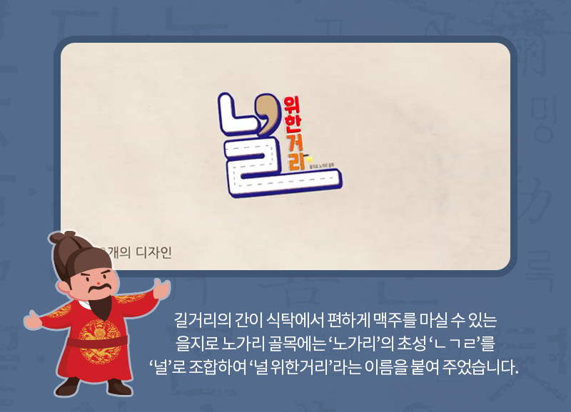 길거리의 간이 식탁에서 편하게 맥주를 마실 수 있는 을지로 노가리 골목에는 ‘노가리’의 초성 ‘ㄴㄱㄹ’를 ‘널’로 조합하여 ‘널 위한거리’라는 이름을 붙여 주었습니다.