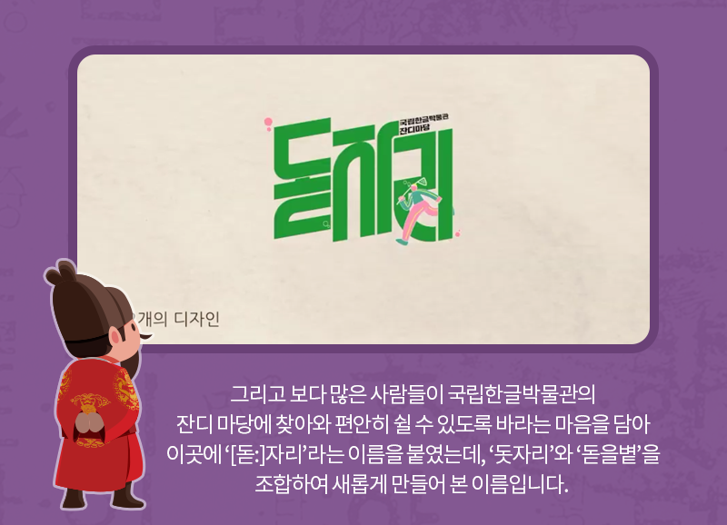 그리고 보다 많은 사람들이 국립한글박물관의 잔디 마당에 찾아와 편안히 쉴 수 있도록 바라는 마음을 담아 이곳에 ‘[돋:]자리’라는 이름을 붙였는데, ‘돗자리’와 ‘돋을볕’을 조합하여 새롭게 만들어 본 이름입니다. 