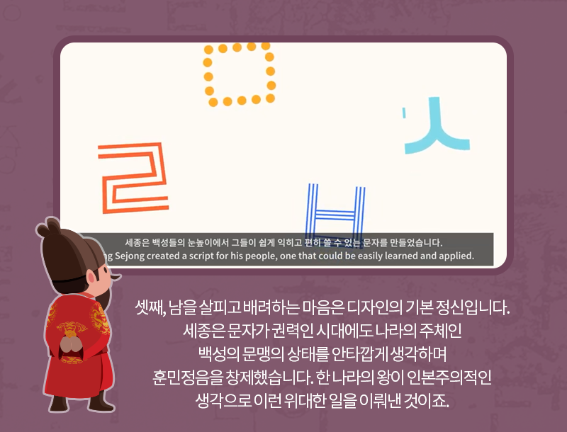 셋째, 남을 살피고 배려하는 마음은 디자인의 기본 정신입니다. 세종은 문자가 권력인 시대에도 나라의 주체인 백성의 문맹의 상태를 안타깝게 생각하며 훈민정음을 창제했습니다. 한 나의 왕이 인본주의적인 생각으로 이런 위대한 일을 이뤄낸 것이죠.