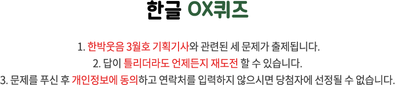 국립한글박물관 OX퀴즈 / 1. 국립한글박물관과 한글 문화에 관련된 세 문제가 출제됩니다. 2. 답이 틀리더라도 언제든지 재도전 할 수 있습니다. 3. 문제를 푸신 후 개인정보에 동의하고 연락처를 입력하지 않으시면 당첨자에 선정될 수 없습니다.