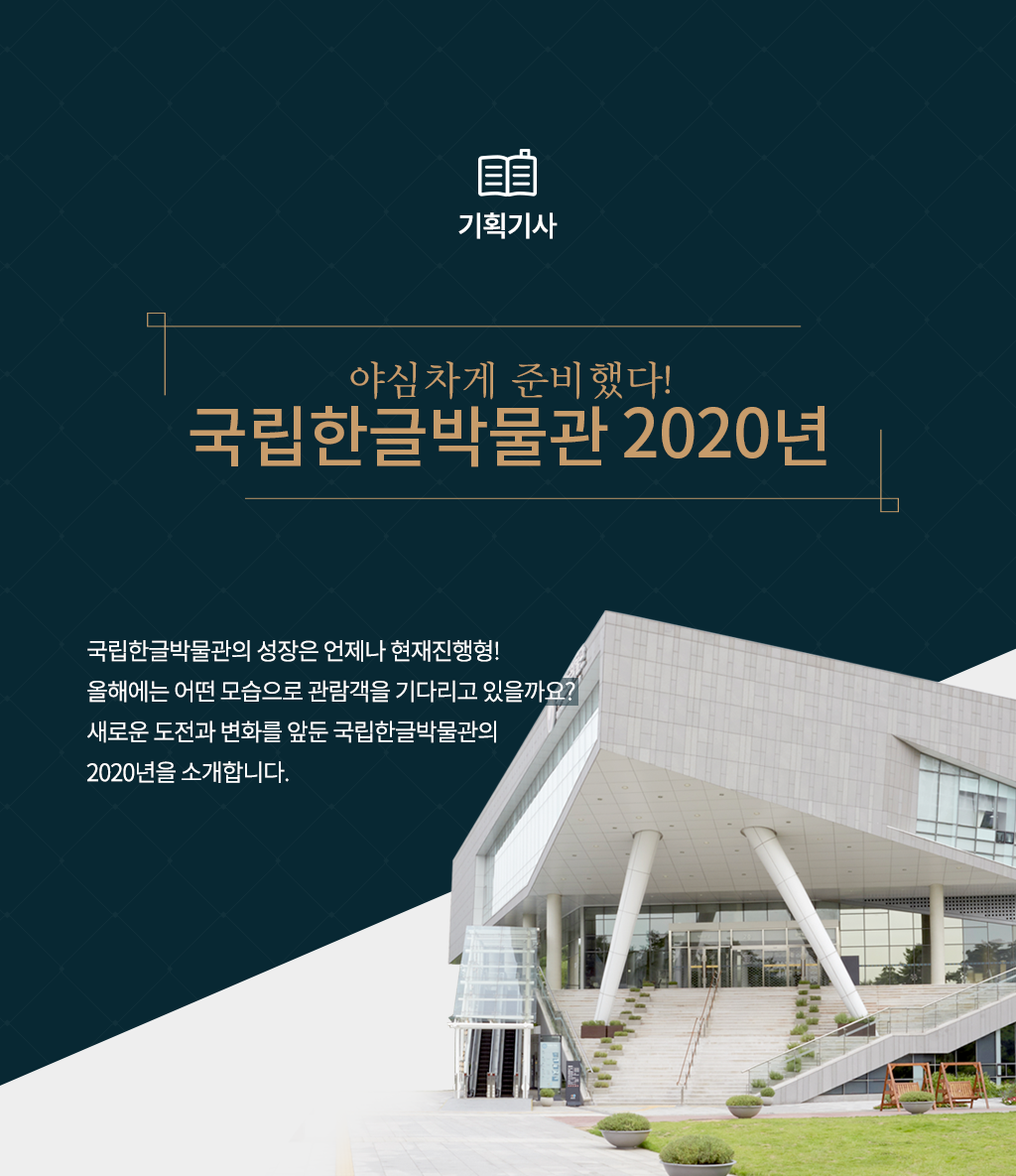 [기획기사] 야심차게 준비했다! 국립한글박물관 2020년
국립한글박물관의 성장은 언제나 현재진행형! 올해에는 어떤 모습으로 관람객을 기다리고 있을까요? 새로운 도전과 변화를 앞둔 국립한글박물관의 2020년을 소개합니다.