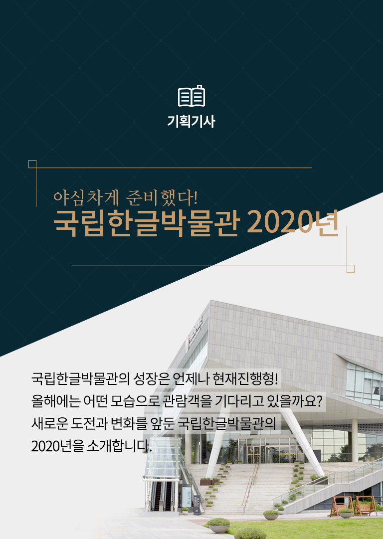 [기획기사] 야심차게 준비했다! 국립한글박물관 2020년
국립한글박물관의 성장은 언제나 현재진행형! 올해에는 어떤 모습으로 관람객을 기다리고 있을까요? 새로운 도전과 변화를 앞둔 국립한글박물관의 2020년을 소개합니다.