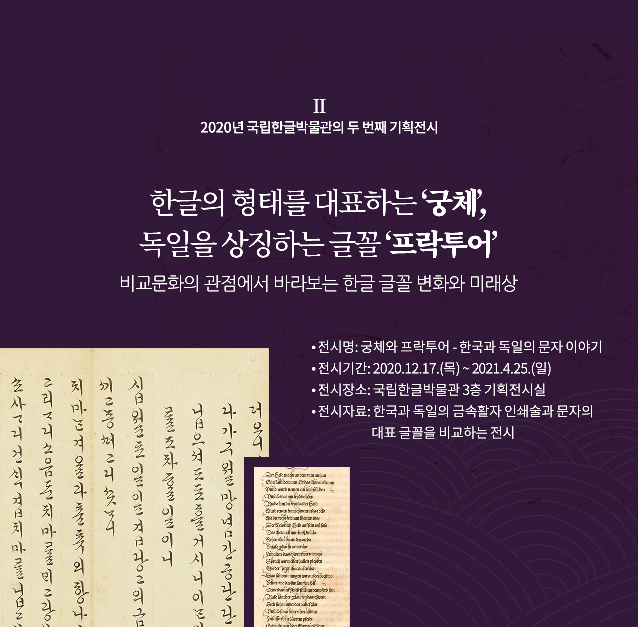 2020년 국립한글박물관의 두 번째 기획전시

한글의 형태를 대표하는 ‘궁체’, 독일을 상징하는 글꼴 ‘프락투어’
비교문화의 관점에서 바라보는 한글 글꼴 변화와 미래상 

전시명: 궁체와 프락투어 - 한국과 독일의 문자 이야기
전시기간: 2020.12.17.(목) ~ 2021.4.25.(일)
전시장소: 국립한글박물관 3층 기획전시실
전시자료: 한국과 독일의 금속활자 인쇄술과 문자의 대표 글꼴을 비교하는 전시