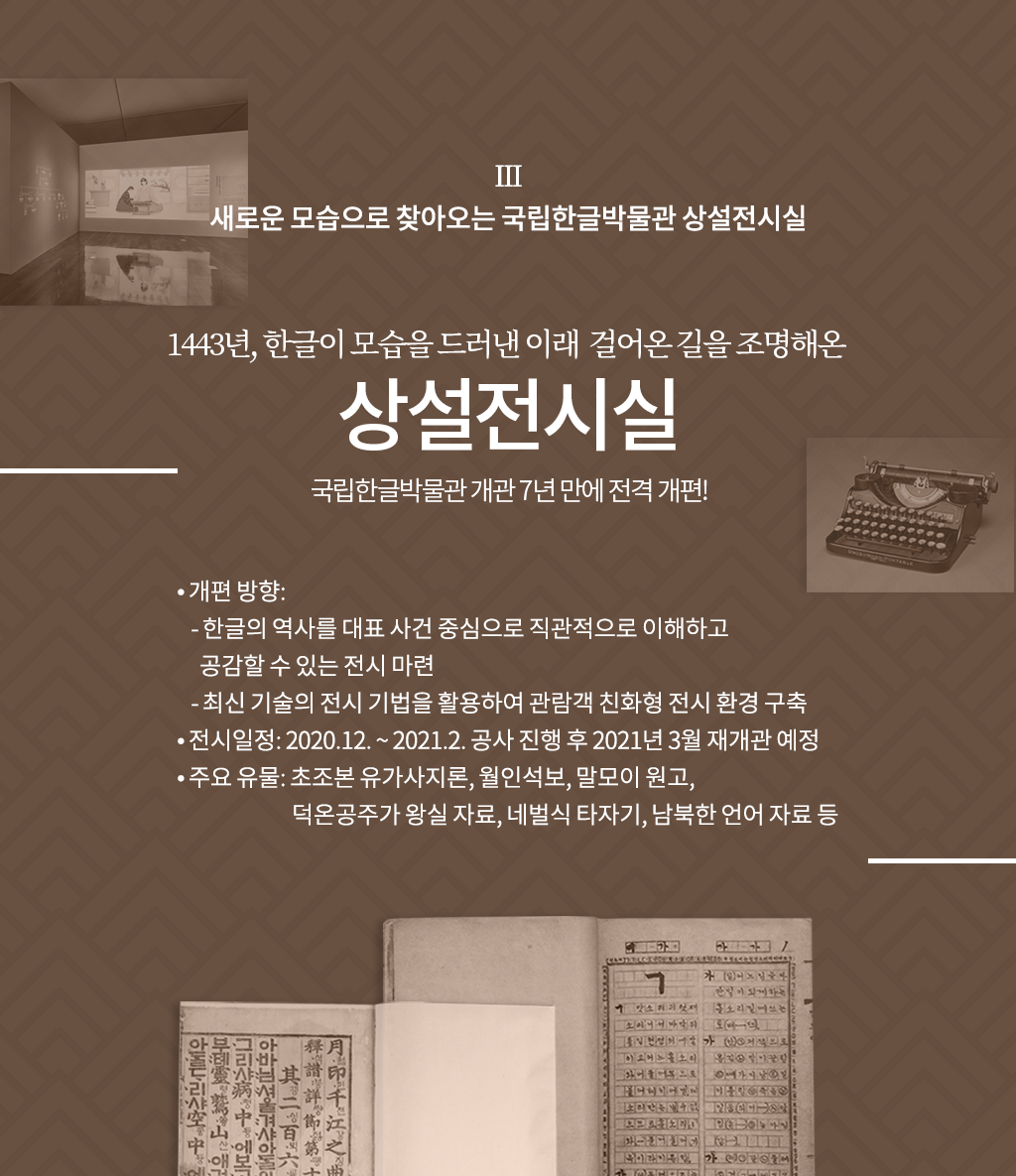 새로운 모습으로 찾아오는 국립한글박물관 상설전시실

1443년, 한글이 모습을 드러낸 이래 걸어온 길을 조명해온 상설전시실
국립한글박물관 개관 7년 만에 전격 개편!

개편 방향: 
  - 한글의 역사를 대표 사건 중심으로 직관적으로 이해하고 공감할 수 있는 전시 마련
  - 최신 기술의 전시 기법을 활용하여 관람객 친화형 전시 환경 구축
전시일정: 2020.12. ~ 2021.2. 공사 진행 후 2021년 3월 재개관 예정
주요 유물: 초조본 유가사지론, 월인석보, 말모이 원고, 덕온공주가 왕실 자료, 송기주 네벌식 타자기, 남북한 언어 자료 등