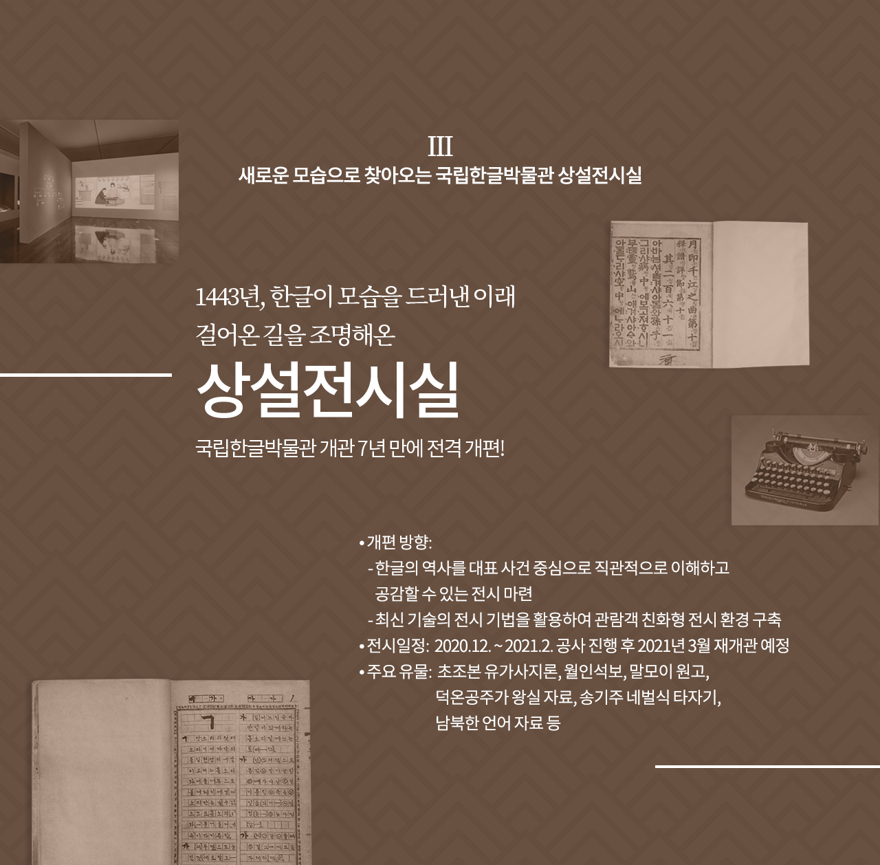 새로운 모습으로 찾아오는 국립한글박물관 상설전시실

1443년, 한글이 모습을 드러낸 이래 걸어온 길을 조명해온 상설전시실
국립한글박물관 개관 7년 만에 전격 개편!

개편 방향: 
  - 한글의 역사를 대표 사건 중심으로 직관적으로 이해하고 공감할 수 있는 전시 마련
  - 최신 기술의 전시 기법을 활용하여 관람객 친화형 전시 환경 구축
전시일정: 2020.12. ~ 2021.2. 공사 진행 후 2021년 3월 재개관 예정
주요 유물: 초조본 유가사지론, 월인석보, 말모이 원고, 덕온공주가 왕실 자료, 송기주 네벌식 타자기, 남북한 언어 자료 등