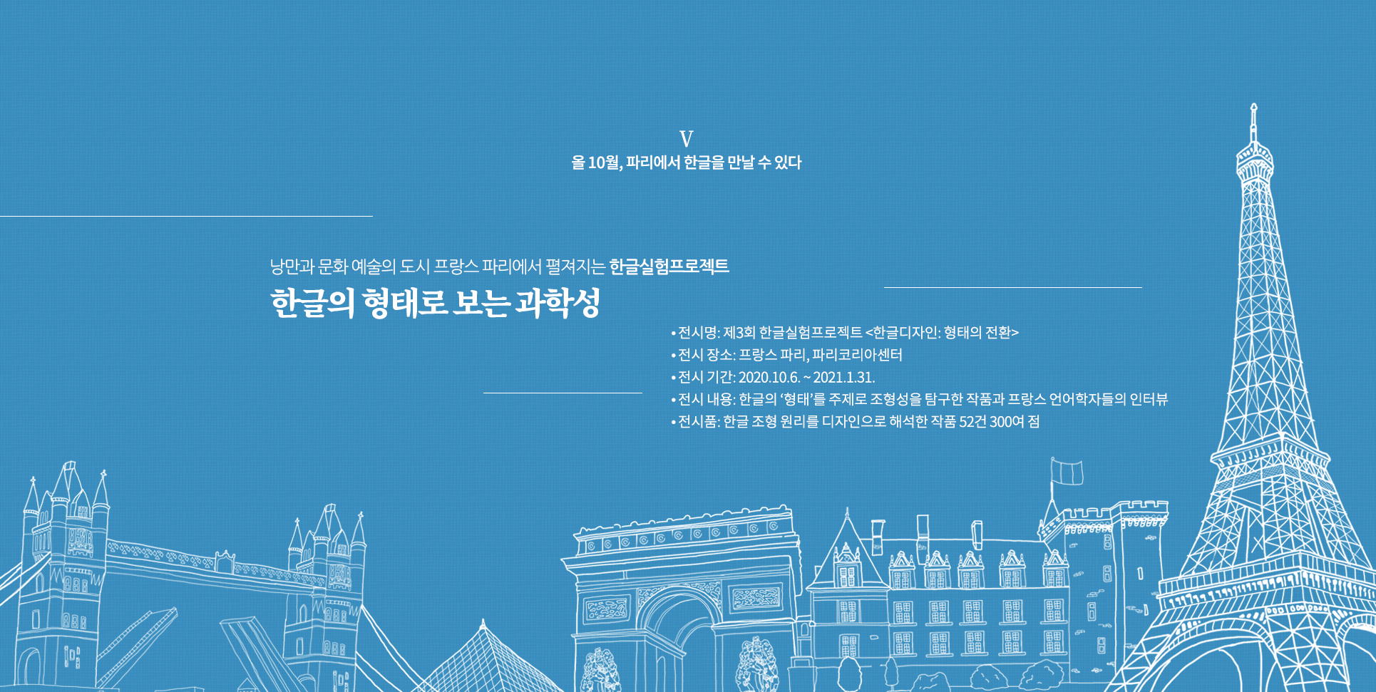 올 10월, 파리에서 한글을 만날 수 있다

낭만과 문화 예술의 도시 프랑스 파리에서 펼져지는 한글실험프로젝트
한글의 형태로 보는 과학성

전시명: 제3회 한글실험프로젝트 <한글디자인: 형태의 전환>
전시 장소: 프랑스 파리, 파리코리아센터
전시 기간: 2020.10.6. ~ 2021.1.31.
전시 내용: 한글의 ‘형태’를 주제로 조형성을 탐구한 작품과 프랑스 언어학자들의 인터뷰
전시품: 한글 조형 원리를 디자인으로 해석한 작품 52건 300여 점