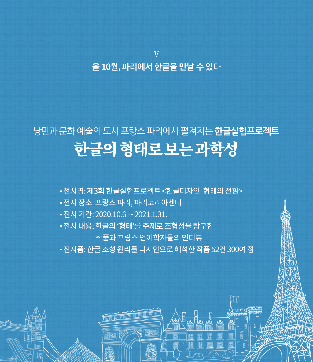 올 10월, 파리에서 한글을 만날 수 있다

낭만과 문화 예술의 도시 프랑스 파리에서 펼져지는 한글실험프로젝트
한글의 형태로 보는 과학성

전시명: 제3회 한글실험프로젝트 <한글디자인: 형태의 전환>
전시 장소: 프랑스 파리, 파리코리아센터
전시 기간: 2020.10.6. ~ 2021.1.31.
전시 내용: 한글의 ‘형태’를 주제로 조형성을 탐구한 작품과 프랑스 언어학자들의 인터뷰
전시품: 한글 조형 원리를 디자인으로 해석한 작품 52건 300여 점