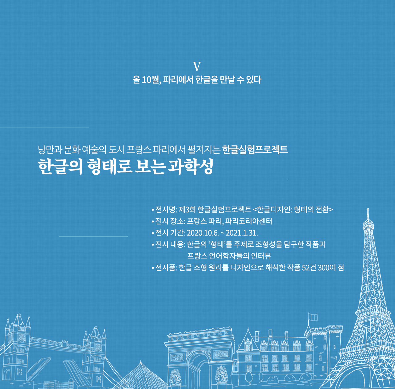 올 10월, 파리에서 한글을 만날 수 있다

낭만과 문화 예술의 도시 프랑스 파리에서 펼져지는 한글실험프로젝트
한글의 형태로 보는 과학성

전시명: 제3회 한글실험프로젝트 <한글디자인: 형태의 전환>
전시 장소: 프랑스 파리, 파리코리아센터
전시 기간: 2020.10.6. ~ 2021.1.31.
전시 내용: 한글의 ‘형태’를 주제로 조형성을 탐구한 작품과 프랑스 언어학자들의 인터뷰
전시품: 한글 조형 원리를 디자인으로 해석한 작품 52건 300여 점