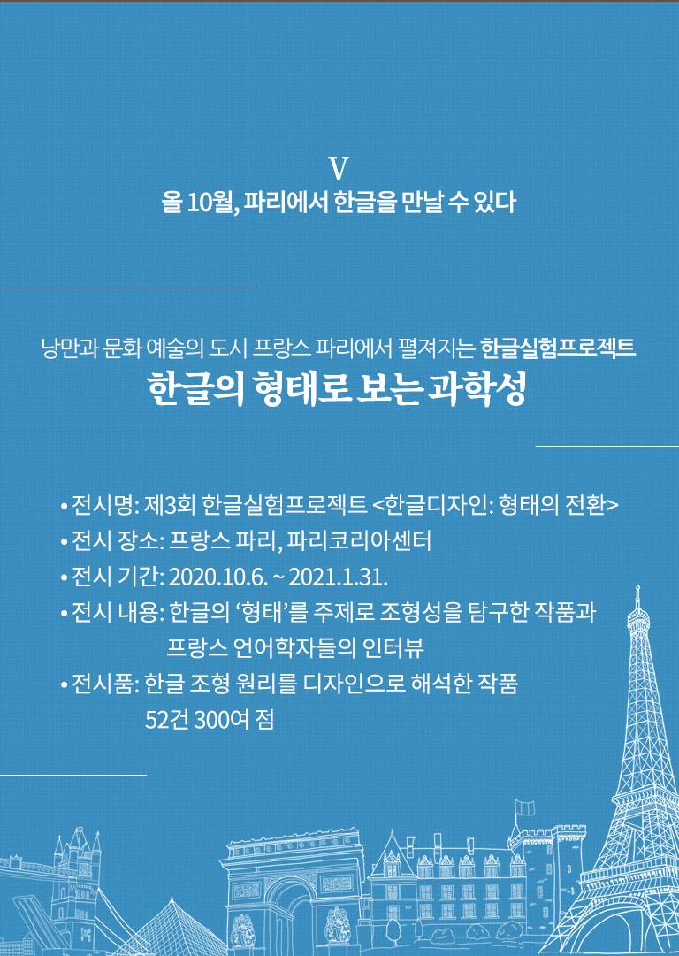 올 10월, 파리에서 한글을 만날 수 있다

낭만과 문화 예술의 도시 프랑스 파리에서 펼져지는 한글실험프로젝트
한글의 형태로 보는 과학성

전시명: 제3회 한글실험프로젝트 <한글디자인: 형태의 전환>
전시 장소: 프랑스 파리, 파리코리아센터
전시 기간: 2020.10.6. ~ 2021.1.31.
전시 내용: 한글의 ‘형태’를 주제로 조형성을 탐구한 작품과 프랑스 언어학자들의 인터뷰
전시품: 한글 조형 원리를 디자인으로 해석한 작품 52건 300여 점