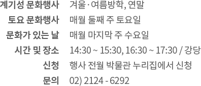 계기성 문화행사: 겨울·여름방학, 연말 / 토요 문화행사: 매월 둘째 주 토요일 / 문화가 있는 날: 매월 마지막 주 수요일 / 시간 및 장소: 14:30 ~ 15:30, 16:30 강당 / 신청: 행사 전월 박물관 누리집에서 신청 / 문의: 02) 2124 - 6296