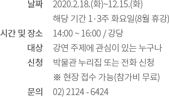 날짜: 2020.2.18.(화) ~ 12.15.(화) 해당 기간 1·3주 화요일(8월 휴강) / 시간 및 장소: 14:00 ~ 16:00 강당 / 대상: 강연 주제에 관심이 있는 누구나 / 신청: 박물관 누리집 또는 전화 신청 ※ 현장 접수 가능(참가비 무료) / 문의: 02) 2124 - 6424