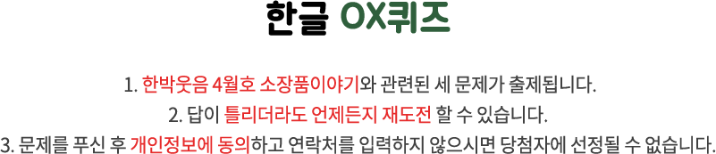 국립한글박물관 OX퀴즈 / 1. 국립한글박물관과 한글 문화에 관련된 세 문제가 출제됩니다. 2. 답이 틀리더라도 언제든지 재도전 할 수 있습니다. 3. 문제를 푸신 후 개인정보에 동의하고 연락처를 입력하지 않으시면 당첨자에 선정될 수 없습니다.