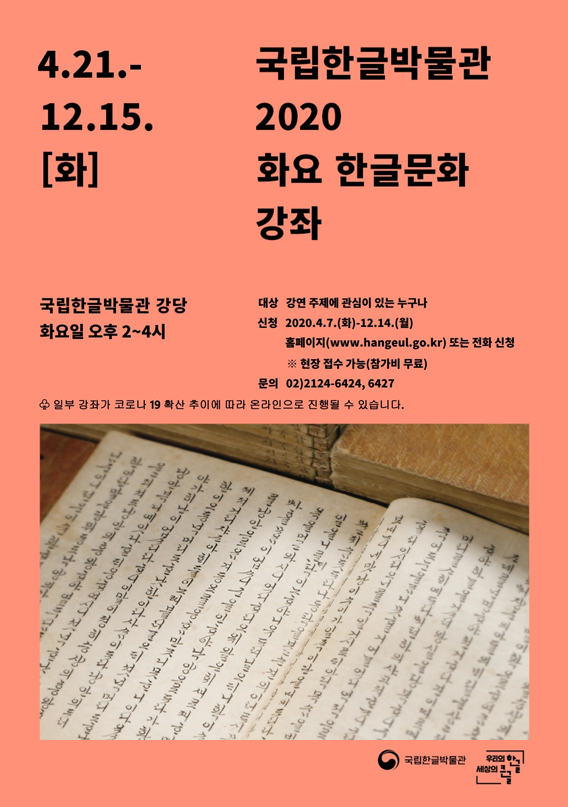 4.21.-12.15.[화]
2020 화요 한글문화 강좌
국립한글박물관 강당 화요일 오후 2~4시 
대상 강연 주제에 관심이 있는 누구나
신청 홈페이지(www.hangeul.go.kr) 또는 전화 신청
※ 현장 접수 가능(참가비 무료)
문의 02)2124-6424, 6427
♧ 일부 강좌가 코로나 19 확산 추이에 따라 온라인으로 진행될 수 있습니다.
고운 글씨체의 한글이 빼곡이 적힌 책자 양면을 펼친 이미지