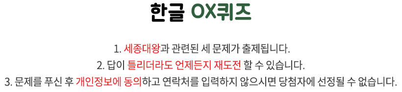 국립한글박물관 OX퀴즈 / 1. 국립한글박물관과 한글 문화에 관련된 세 문제가 출제됩니다. 2. 답이 틀리더라도 언제든지 재도전 할 수 있습니다. 3. 문제를 푸신 후 개인정보에 동의하고 연락처를 입력하지 않으시면 당첨자에 선정될 수 없습니다.