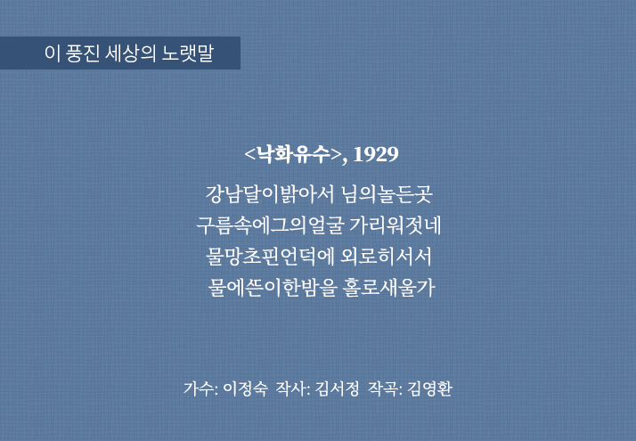 이 풍진 세상의 노랫말
                                <낙화유수>, 1929
                                강남달이밝아서 님의놀든곳 
                                구름속에그의얼굴 가리워젓네 
                                물망초핀언덕에 외로히서서 
                                물에ᄯᅳᆫ이한밤을 홀로새울가
                                가수: 이정숙 작사: 김서정 작곡: 김영환