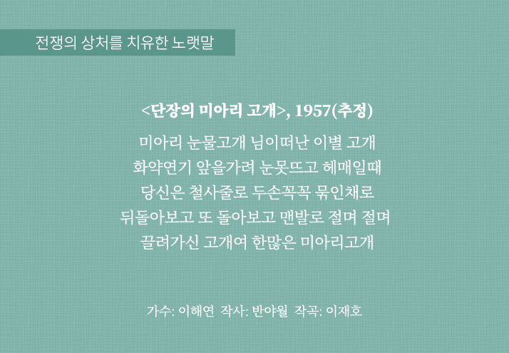 전쟁의 상처를 치유한 노랫말
                                <단장의 미아리 고개>, 1957(추정)
                                미아리 눈물고개 님이떠난 이별 고개
                                화약연기 앞을가려 눈못뜨고 헤매일때
                                당신은 철사줄로 두손꼭꼭 묶인채로
                                뒤돌아보고 또 돌아보고 맨발로 절며 절며 
                                끌려가신 고개여 한많은 미아리고개
                                가수: 이해연 작사: 반야월 작곡: 이재호