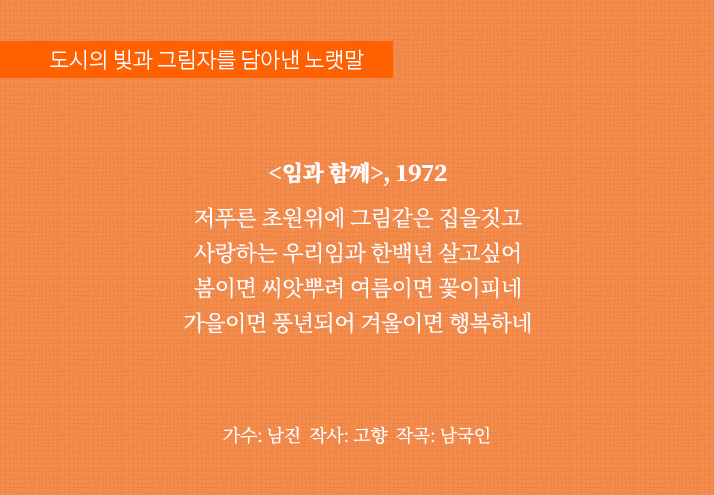 도시의 빛과 그림자를 담아낸 노랫말
                                <임과 함께>, 1972
                                저푸른 초원위에 그림같은 집을짓고
                                사랑하는 우리임과 한백년 살고싶어
                                봄이면 씨앗뿌려 여름이면 꽃이피네
                                가을이면 풍년되어 겨울이면 행복하네가수: 남진 작사: 고향 작곡: 남국인