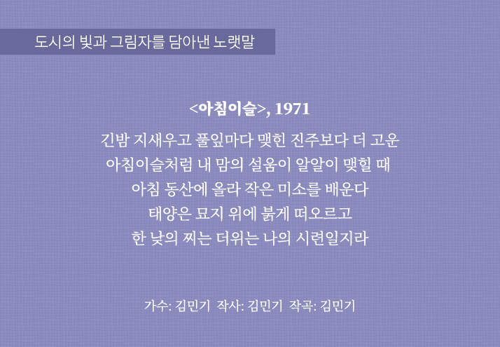 도시의 빛과 그림자를 담아낸 노랫말
                                <아침이슬>, 1971
                                긴밤 지새우고 풀잎마다 맺힌
                                진주보다 더 고운 아침이슬처럼
                                내 맘의 설움이 알알이 맺힐 때 
                                아침 동산에 올라 작은 미소를 배운다
                                태양은 묘지 위에 붉게 떠오르고
                                한 낮의 찌는 더위는 나의 시련일지라
                                가수: 김민기 작사: 김민기 작곡: 김민기