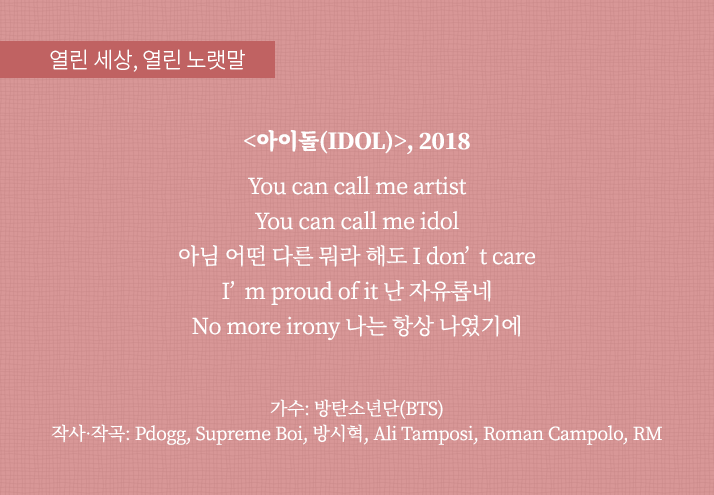 열린 세상, 열린 노랫말
                                <아이돌(IDOL)>, 2018
                                You can call me artist
                                You can call me idol
                                아님 어떤 다른 뭐라 해도 I don’t care
                                I’m proud of it 난 자유롭네
                                No more irony 나는 항상 나였기에
                                가수: 방탄소년단(BTS)
                                작사·작곡 : Pdogg, Supreme Boi, 방시혁, Ali Tamposi, Roman Campolo, RM