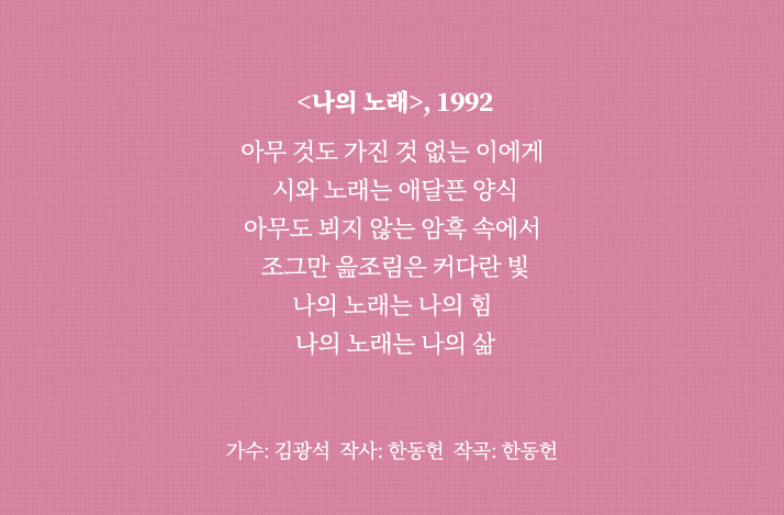 <나의 노래>, 1992
                                아무 것도 가진 것 없는 이에게 
                                시와 노래는 애달픈 양식
                                아무도 뵈지 않는 암흑 속에서 
                                조그만 읊조림은 커다란 빛
                                나의 노래는 나의 힘 
                                나의 노래는 나의 삶
                                가수: 김광석 작사: 한동헌 작곡: 한동헌