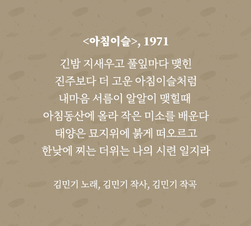 <아침이슬> 가사 전문. 긴밤 지새우고 풀잎마다 맺힌 진주보다 더 고운 아침이슬처럼 내마음 서름이 알알이 맺힐때 아침동산에 올라 작은 미소를 배운다 태양은 묘지위에 붉게 떠오르고 한낮에 찌는 더위는 나의 시련 일지라