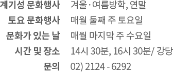 계기성 문화행사: 겨울·여름방학, 연말 / 토요 문화행사: 매월 둘째 주 토요일 / 문화가 있는 날: 매월 마지막 주 수요일 / 시간 및 장소: 14:30 ~ 15:30, 16:30 강당 / 신청: 행사 전월 박물관 누리집에서 신청 / 문의: 02) 2124 - 6296