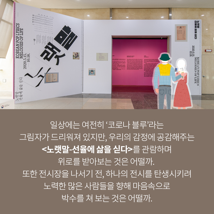 일상에는 여전히 ‘코로나 블루’라는 그림자가 드리워져 있지만, 우리의 감정에 공감해주는 <노랫말-선율에 삶을 싣다>를 관람하며 위로를 받아보는 것은 어떨까. 또한 전시장을 나서기 전, 하나의 전시를 탄생시키려 노력한 많은 사람들을 향해 마음속으로 박수를 쳐 보는 것은 어떨까.