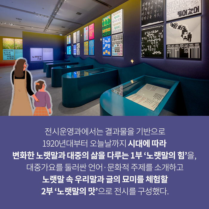 전시운영과에서는 결과물을 기반으로 1920년대부터 오늘날까지 시대에 따라 
변화한 노랫말과 대중의 삶을 다루는 1부 ‘노랫말의 힘’을, 
대중가요를 둘러싼 언어‧문화적 주제를 소개하고 노랫말 속 우리말과 글의 묘미를 체험할 2부 ‘노랫말의 맛’으로 전시를 구성했다.