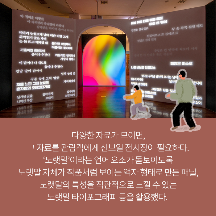 다양한 자료가 모이면, 그 자료를 관람객에게 선보일 전시장이 필요하다. ‘노랫말’이라는 언어 요소가 돋보이도록 노랫말 자체가 작품처럼 보이는 액자 형태로 만든 패널, 노랫말의 특성을 직관적으로 느낄 수 있는 노랫말 타이포그래피 등을 활용했다. 