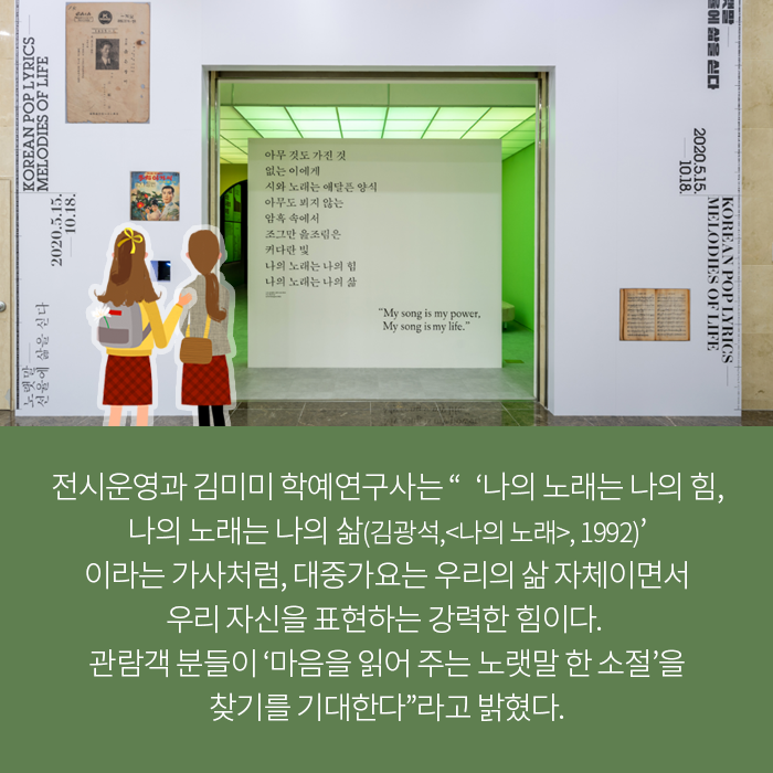 전시운영과 김미미 학예연구사는 “‘나의 노래는 나의 힘, 나의 노래는 나의 삶(김광석,<나의 노래>, 1992)’이라는 가사처럼, 대중가요는 우리의 삶 자체이면서 우리 자신을 표현하는 강력한 힘이다.  관람객 분들이 ‘마음을 읽어 주는 노랫말 한 소절’을 찾기를 기대한다”라고 밝혔다.