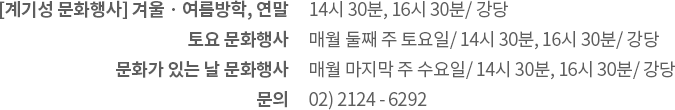 계기성 문화행사: 겨울·여름방학, 연말 / 토요 문화행사: 매월 둘째 주 토요일 / 문화가 있는 날: 매월 마지막 주 수요일 / 시간 및 장소: 14:30 ~ 15:30, 16:30 강당 / 신청: 행사 전월 박물관 누리집에서 신청 / 문의: 02) 2124 - 6296