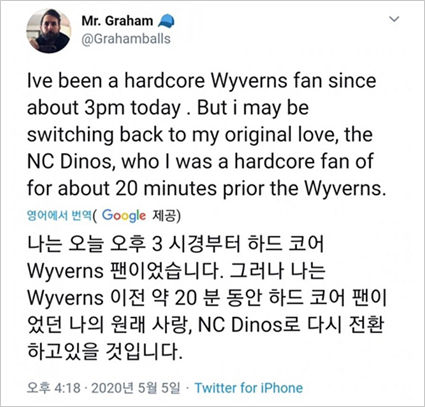 야구팬 Mr. Graham이 본인의 트위터에 올린 글.
“Ive been a gardcor Wyverns fan since about 3pm today. but I may be switching back to my original love, the NC Dinos, who I was a hardcore fan of for about 20 minutes prior the Wyverns.”
“나는 오늘 오후 3 시경부터 하드 코어 Wyverns 팬이었습니다. 그러나 나는 Wyverns 이전 약 20분 동안 하드 코어 팬이었던 나의 원래 사랑, NC Dinos로 다시 전환하고 있을 것입니다.”