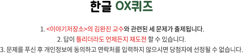 국립한글박물관 OX퀴즈 / 1. 국립한글박물관과 한글 문화에 관련된 세 문제가 출제됩니다. 2. 답이 틀리더라도 언제든지 재도전 할 수 있습니다. 3. 문제를 푸신 후 개인정보에 동의하고 연락처를 입력하지 않으시면 당첨자에 선정될 수 없습니다.