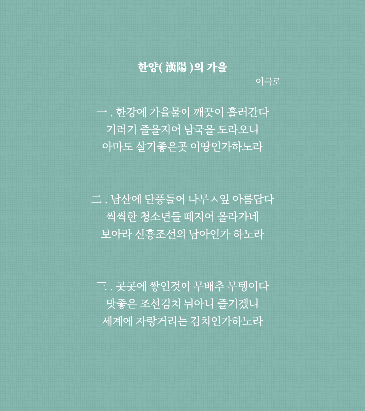 
                                한양(漢陽)의 가을 이극로
                                一. 한강에 가을물이 깨끗이 흘러간다
                                기러기 줄을지어 남국을 도라오니
                                아마도 살기좋은곳 이땅인가하노라
                                
                                二. 남산에 단풍들어 나무ㅅ잎 아름답다
                                씩씩한 청소년들 떼지어 올라가네
                                보아라 신흥조선의 남아인가 하노라
                                
                                三. 곳곳에 쌓인것이 무배추 무텡이다
                                맛좋은 조선김치 뉘아니 즐기겠니
                                세계에 자랑거리는 김치인가하노라