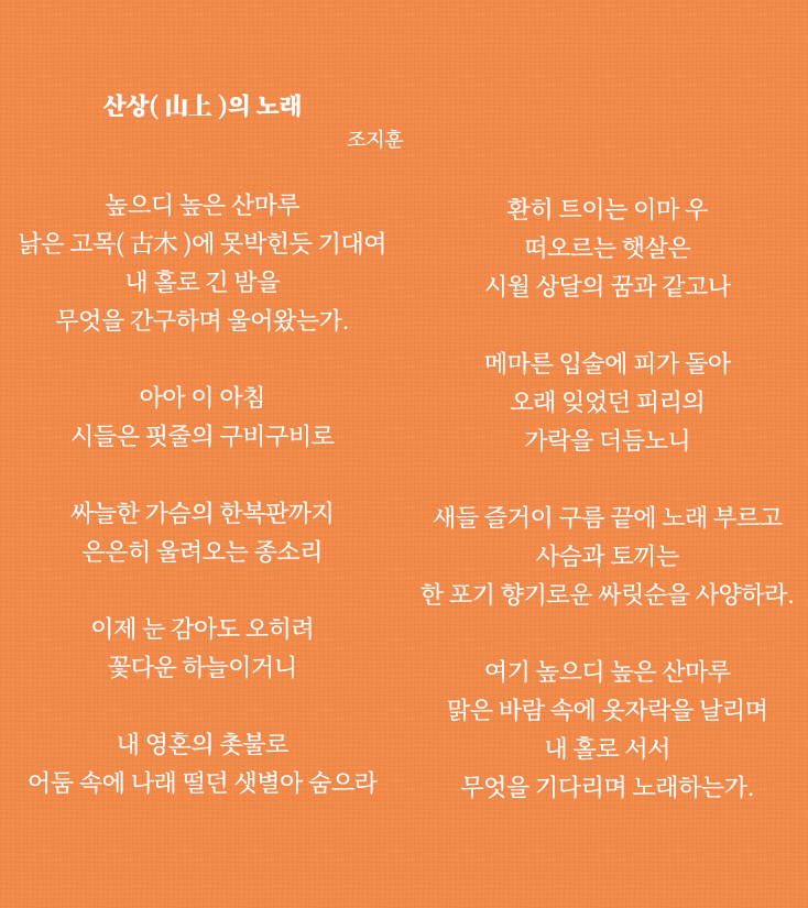 
                                산상(山上)의 노래 조지훈
                                
                                높으디 높은 산마루
                                낡은 고목(古木)에 못박힌듯 기대여
                                내 홀로 긴 밤을
                                무엇을 간구하며 울어왔는가.
                                
                                아아 이 아침
                                시들은 핏줄의 구비구비로
                                
                                싸늘한 가슴의 한복판까지
                                은은히 울려오는 종소리
                                
                                이제 눈 감아도 오히려
                                꽃다운 하늘이거니
                                내 영혼의 촛불로
                                어둠 속에 나래 떨던 샛별아 숨으라
                                
                                환히 트이는 이마 우
                                떠오르는 햇살은
                                시월 상달의 꿈과 같고나
                                
                                메마른 입술에 피가 돌아
                                오래 잊었던 피리의
                                가락을 더듬노니
                                
                                새들 즐거이 구름 끝에 노래 부르고
                                사슴과 토끼는
                                기로운 싸릿순을 사양하라.
                                
                                여기 높으디 높은 산마루
                                맑은 바람 속에 옷자락을 날리며
                                내 홀로 서서
                                무엇을 기다리며 노래하는가.