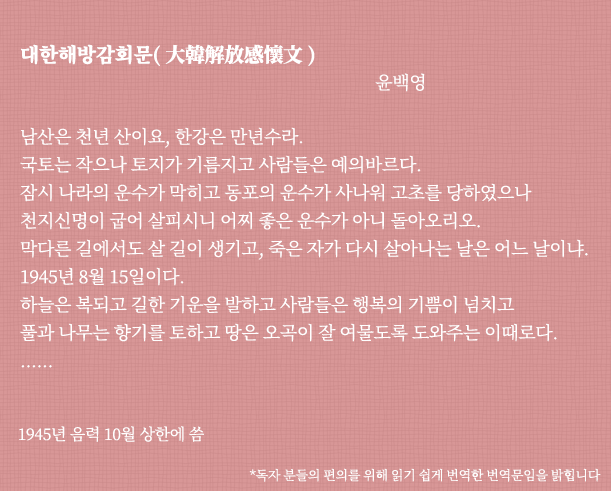 대한해방감회문(大韓解放感懷文) 윤백영
남산은 천년 산이요, 한강은 만년수라. 국토는 작으나 토지가 기름지고 사람들은 예의바르다. 잠시 나라의 운수가 막히고 동포의 운수가 사나워 고초를 당하였으나 천지신명이 굽어 살피시니 어찌 좋은 운수가 아니 돌아오리오? 막다른 길에서도 살 길이 생기고, 죽은 자가 다시 살아나는 날은 어느 날이냐? 1945년 8월 15일이다. 하늘은 복되고 길한 기운을 발하고 사람들은 행복의 기쁨이 넘치고 풀과 나무는 향기를 토하고 땅은 오곡이 잘 여물도록 도와주는 이때로다. ...... 1945년 음력 10월 상한에 씀