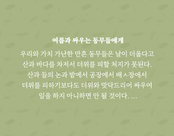 
                           여름과 싸우는 동무들에게
                           
                           우리와 가치 가난한 만흔 동무들은 날이 더웁다고 
                           산과 바다를 차저서 더위를 피할 처지가 못된다. 
                           산과 들의 논과 밭에서 공장에서 배ㅅ장에서 
                           더위를 피하기보다도 더위와 맛닥드리어 싸우여 
                           일을 하지 아니하면 안 될 것이다. …