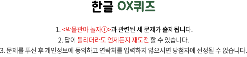 국립한글박물관 OX퀴즈 / 1. 국립한글박물관과 한글 문화에 관련된 세 문제가 출제됩니다. 2. 답이 틀리더라도 언제든지 재도전 할 수 있습니다. 3. 문제를 푸신 후 개인정보에 동의하고 연락처를 입력하지 않으시면 당첨자에 선정될 수 없습니다.