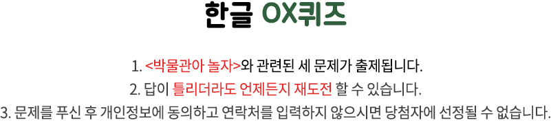 국립한글박물관 OX퀴즈 / 1. 국립한글박물관과 한글 문화에 관련된 세 문제가 출제됩니다. 2. 답이 틀리더라도 언제든지 재도전 할 수 있습니다. 3. 문제를 푸신 후 개인정보에 동의하고 연락처를 입력하지 않으시면 당첨자에 선정될 수 없습니다.