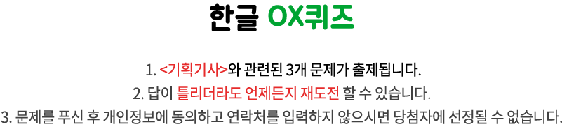 국립한글박물관 OX퀴즈 / 1. <이달의 박물관>과 관련된 3개 문제가 출제됩니다.
2. 답이 틀리더라도 언제든지 재도전 할 수 있습니다. 
3. 문제를 푸신 후 개인정보에 동의하고 연락처를 입력하지 않으시면 당첨자에 선정될 수 없습니다.